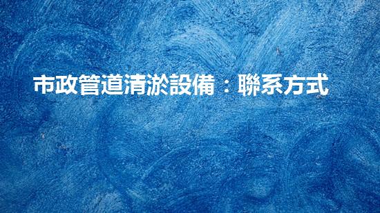 市政管道清淤設備：聯系方式一鍵撥打，讓污水暢通無阻！